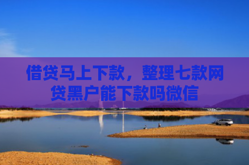 借贷马上下款，整理七款网贷黑户能下款吗微信