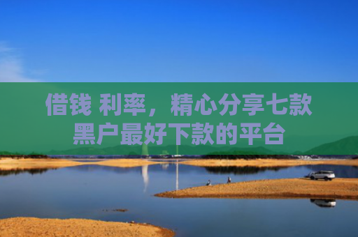 借钱 利率，精心分享七款黑户最好下款的平台