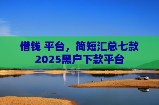 借钱 平台，简短汇总七款2025黑户下款平台