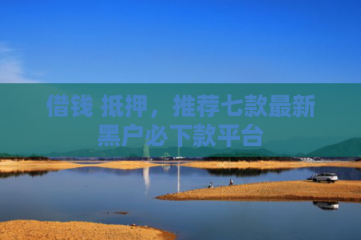 借钱 抵押，推荐七款最新黑户必下款平台