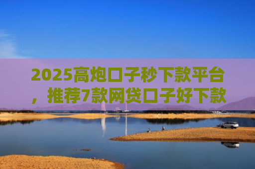 2025高炮口子秒下款平台，推荐7款网贷口子好下款链接