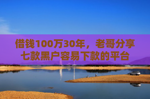借钱100万30年，老哥分享七款黑户容易下款的平台