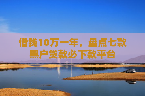 借钱10万一年，盘点七款黑户贷款必下款平台