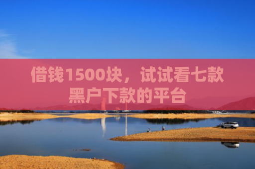 借钱1500块，试试看七款黑户下款的平台