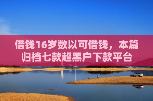 借钱16岁数以可借钱，本篇归档七款超黑户下款平台
