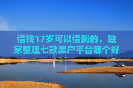 借钱17岁可以借到的，独家整理七款黑户平台哪个好下款