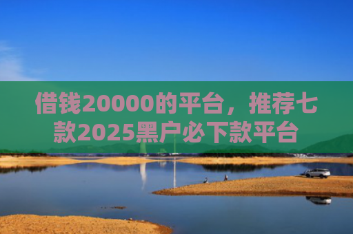 借钱20000的平台，推荐七款2025黑户必下款平台