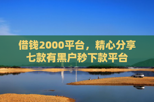借钱2000平台，精心分享七款有黑户秒下款平台