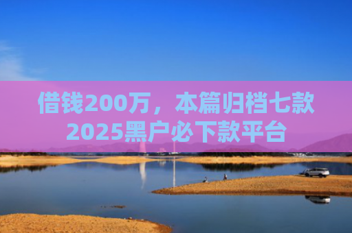 借钱200万，本篇归档七款2025黑户必下款平台