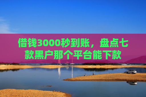 借钱3000秒到账，盘点七款黑户那个平台能下款