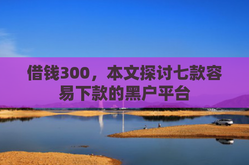 借钱300，本文探讨七款容易下款的黑户平台