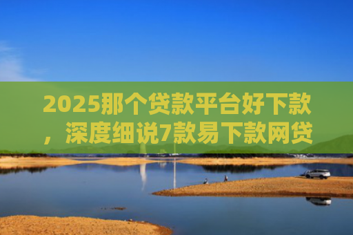 2025那个贷款平台好下款，深度细说7款易下款网贷口子排名
