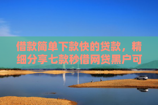 借款简单下款快的贷款，精细分享七款秒借网贷黑户可以下款吗