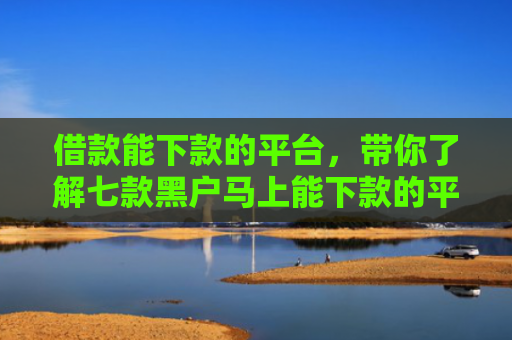 借款能下款的平台，带你了解七款黑户马上能下款的平台