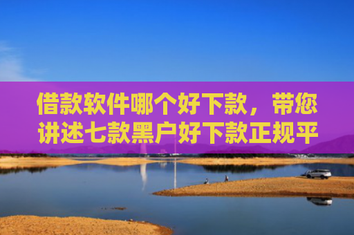 借款软件哪个好下款，带您讲述七款黑户好下款正规平台