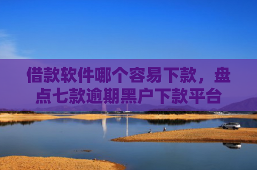 借款软件哪个容易下款，盘点七款逾期黑户下款平台