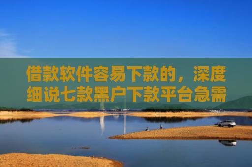 借款软件容易下款的，深度细说七款黑户下款平台急需