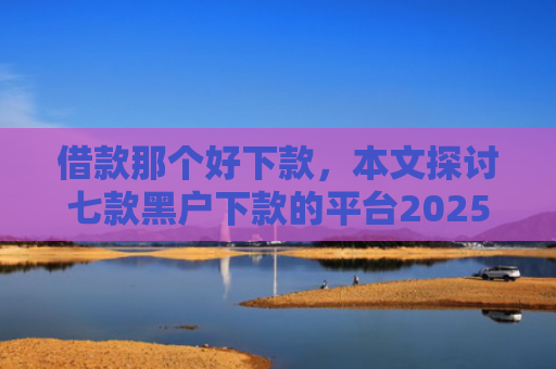 借款那个好下款，本文探讨七款黑户下款的平台2025年