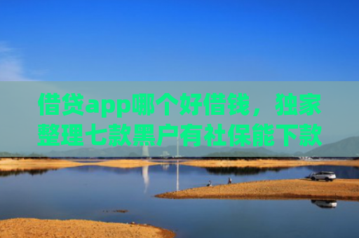 借贷app哪个好借钱，独家整理七款黑户有社保能下款的网贷