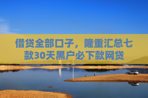 借贷全部口子，隆重汇总七款30天黑户必下款网贷