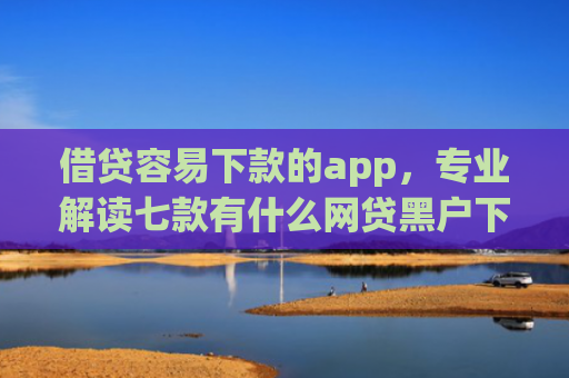 借贷容易下款的app，专业解读七款有什么网贷黑户下款容易