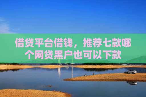借贷平台借钱，推荐七款哪个网贷黑户也可以下款