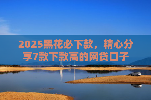 2025黑花必下款，精心分享7款下款高的网贷口子