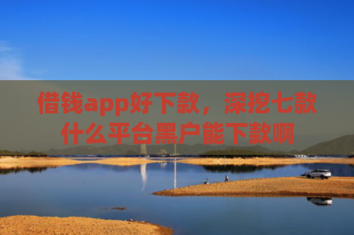 借钱app好下款，深挖七款什么平台黑户能下款啊