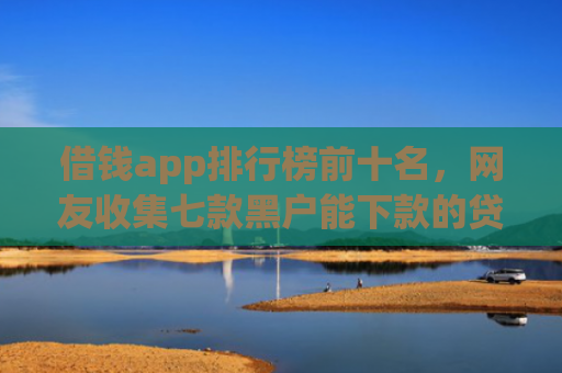 借钱app排行榜前十名，网友收集七款黑户能下款的贷款平台