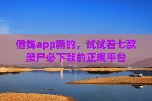 借钱app新的，试试看七款黑户必下款的正规平台