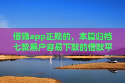 借钱app正规的，本篇归档七款黑户容易下款的借款平台