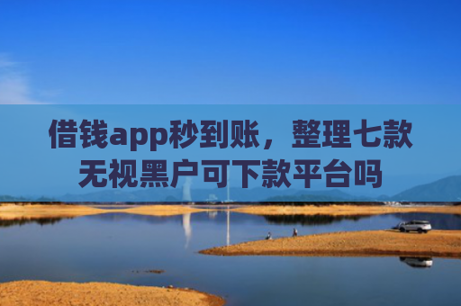借钱app秒到账，整理七款无视黑户可下款平台吗