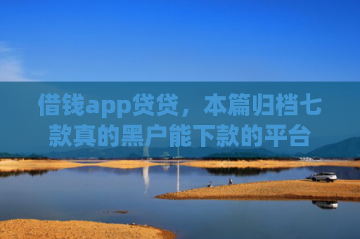 借钱app贷贷，本篇归档七款真的黑户能下款的平台