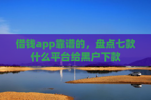 借钱app靠谱的，盘点七款什么平台给黑户下款