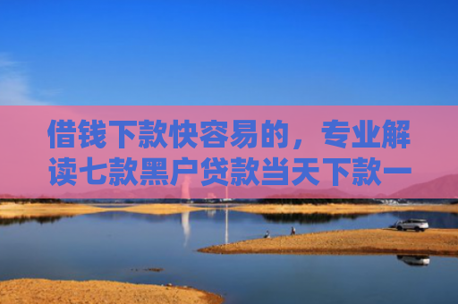 借钱下款快容易的，专业解读七款黑户贷款当天下款一万