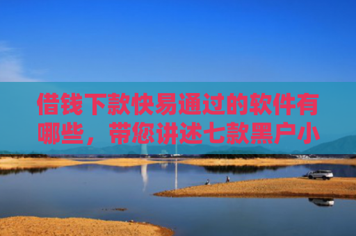 借钱下款快易通过的软件有哪些，带您讲述七款黑户小额贷款下款的
