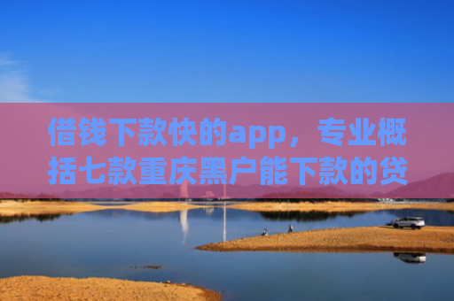 借钱下款快的app，专业概括七款重庆黑户能下款的贷款