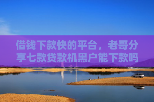 借钱下款快的平台，老哥分享七款贷款机黑户能下款吗