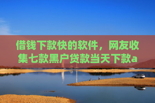 借钱下款快的软件，网友收集七款黑户贷款当天下款app