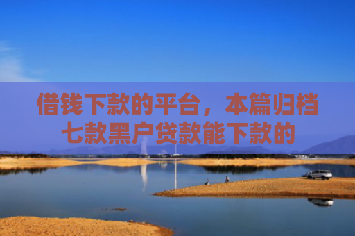 借钱下款的平台，本篇归档七款黑户贷款能下款的