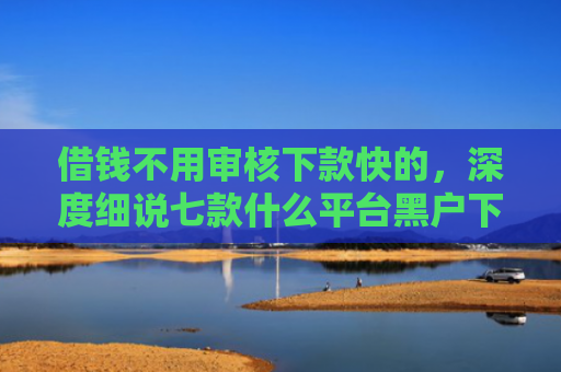 借钱不用审核下款快的，深度细说七款什么平台黑户下款快