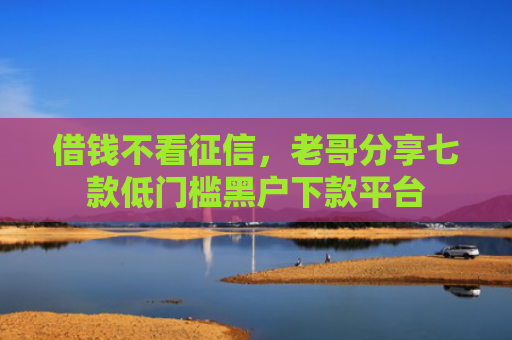 借钱不看征信，老哥分享七款低门槛黑户下款平台