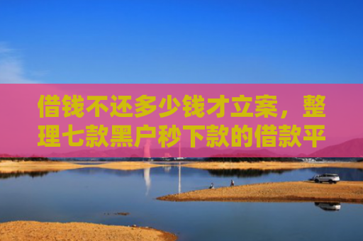借钱不还多少钱才立案，整理七款黑户秒下款的借款平台