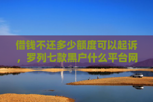 借钱不还多少额度可以起诉，罗列七款黑户什么平台网贷好下款