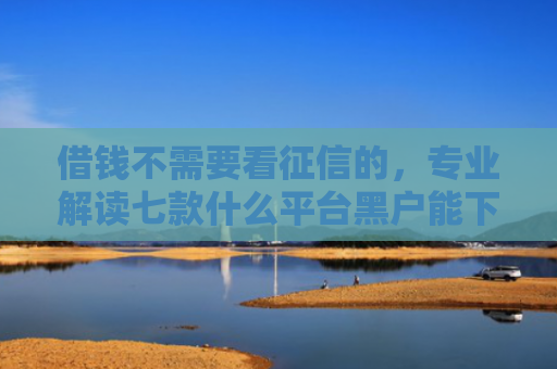 借钱不需要看征信的，专业解读七款什么平台黑户能下款了
