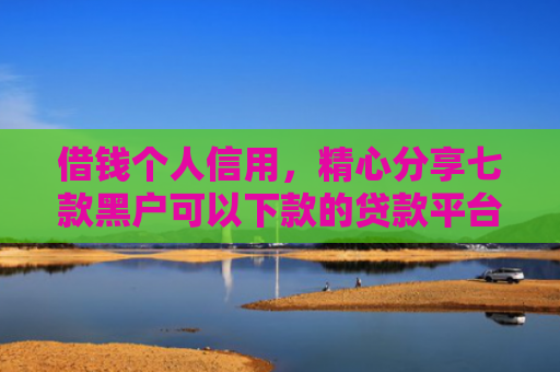 借钱个人信用，精心分享七款黑户可以下款的贷款平台