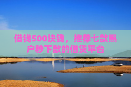 借钱500块钱，推荐七款黑户秒下款的借贷平台