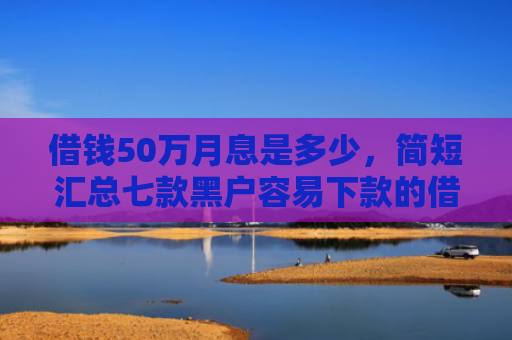 借钱50万月息是多少，简短汇总七款黑户容易下款的借钱平台