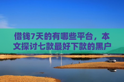 借钱7天的有哪些平台，本文探讨七款最好下款的黑户贷款平台