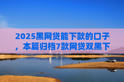 2025黑网贷能下款的口子，本篇归档7款网贷双黑下款口子